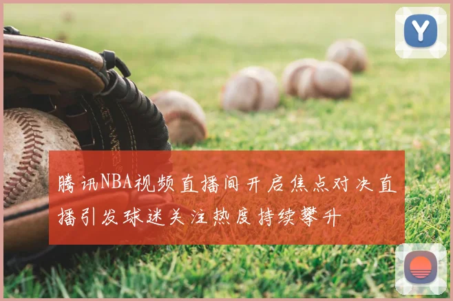 腾讯NBA视频直播间开启焦点对决直播引发球迷关注热度持续攀升