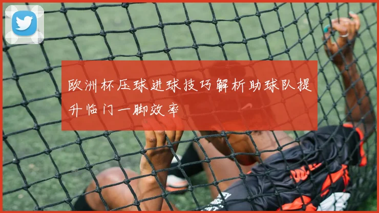 欧洲杯压球进球技巧解析助球队提升临门一脚效率