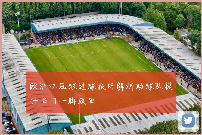 欧洲杯压球进球技巧解析助球队提升临门一脚效率
