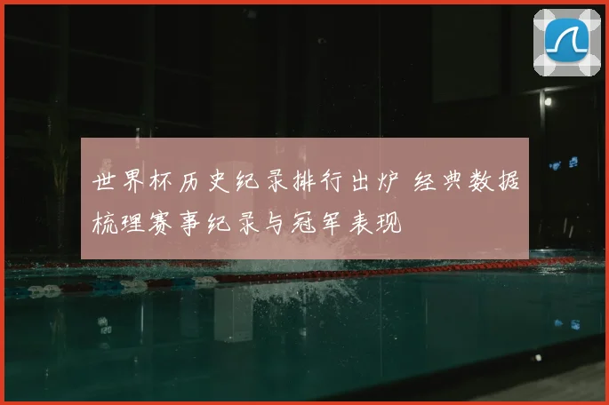 世界杯历史纪录排行出炉 经典数据梳理赛事纪录与冠军表现