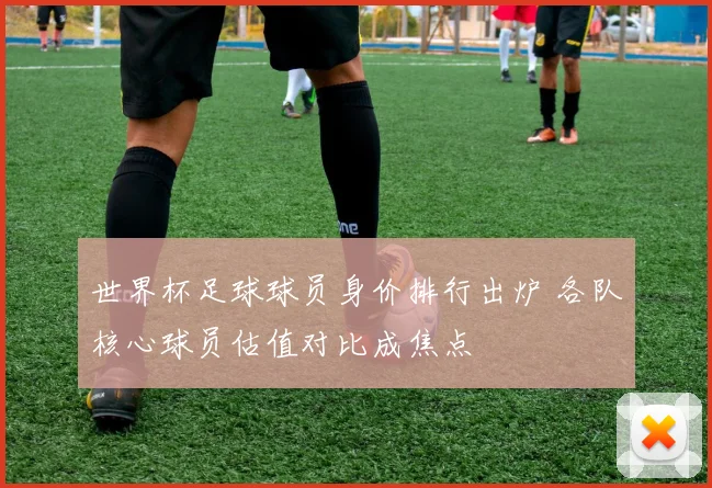 世界杯足球球员身价排行出炉 各队核心球员估值对比成焦点