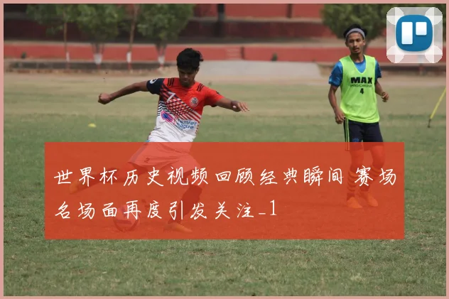 世界杯历史视频回顾经典瞬间 赛场名场面再度引发关注_1