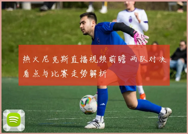 热火尼克斯直播视频前瞻 两队对决看点与比赛走势解析