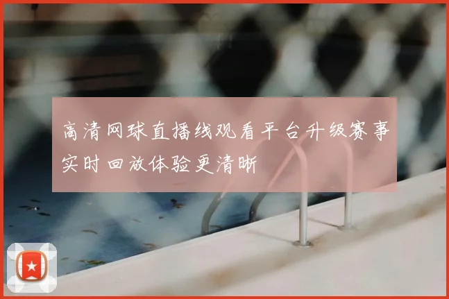 高清网球直播线观看平台升级赛事实时回放体验更清晰