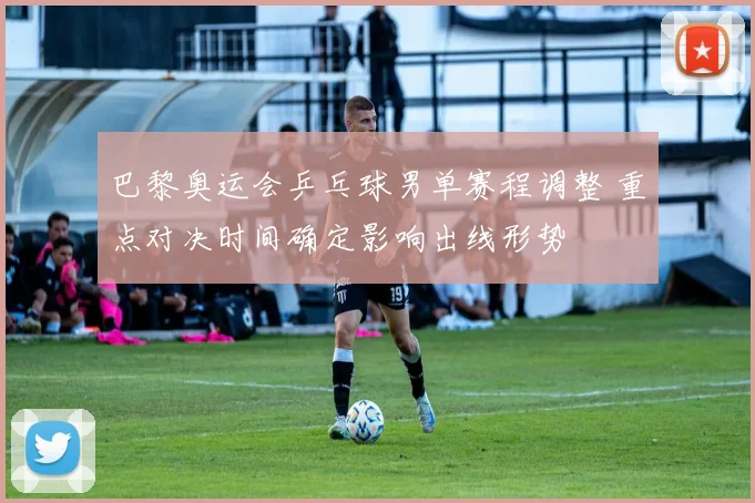 巴黎奥运会乒乓球男单赛程调整 重点对决时间确定影响出线形势