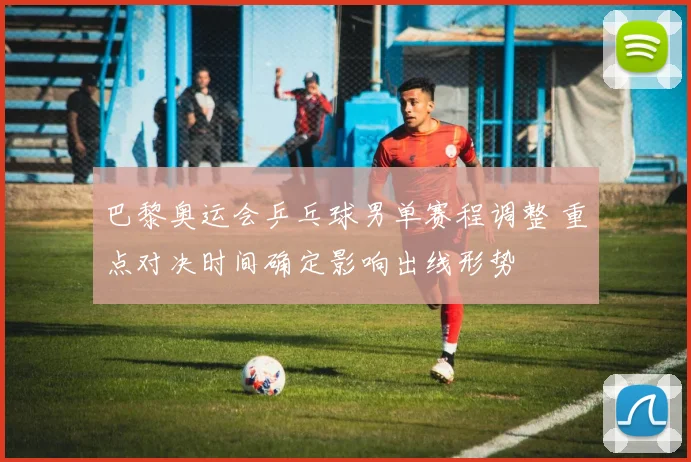 巴黎奥运会乒乓球男单赛程调整 重点对决时间确定影响出线形势