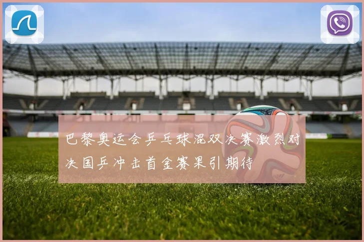 巴黎奥运会乒乓球混双决赛激烈对决国乒冲击首金赛果引期待