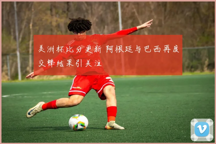 美洲杯比分更新 阿根廷与巴西再度交锋结果引关注