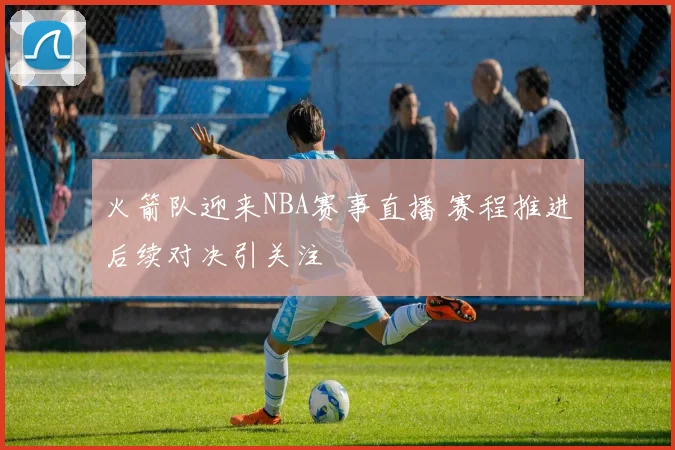 火箭队迎来NBA赛事直播 赛程推进后续对决引关注