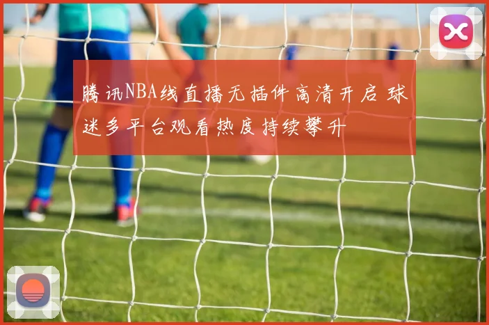 腾讯NBA线直播无插件高清开启 球迷多平台观看热度持续攀升