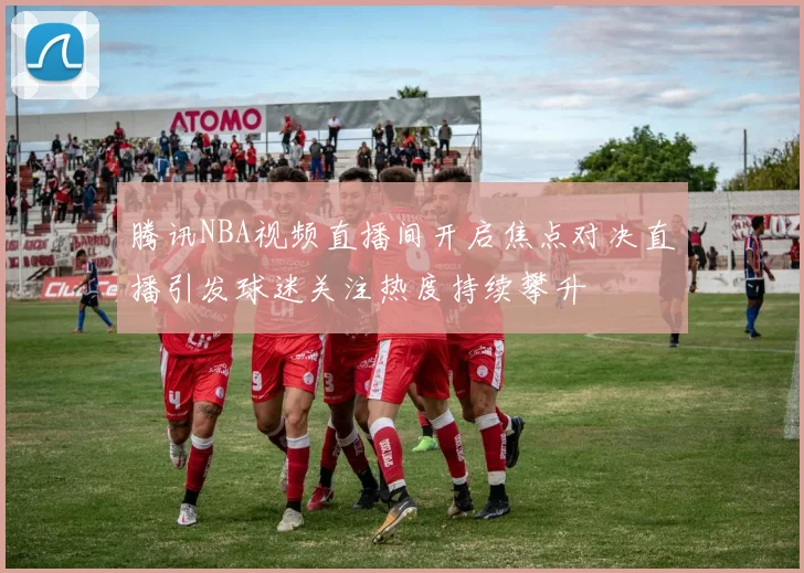 腾讯NBA视频直播间开启焦点对决直播引发球迷关注热度持续攀升