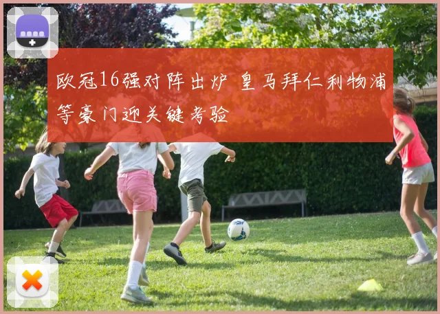 欧冠16强对阵出炉 皇马拜仁利物浦等豪门迎关键考验